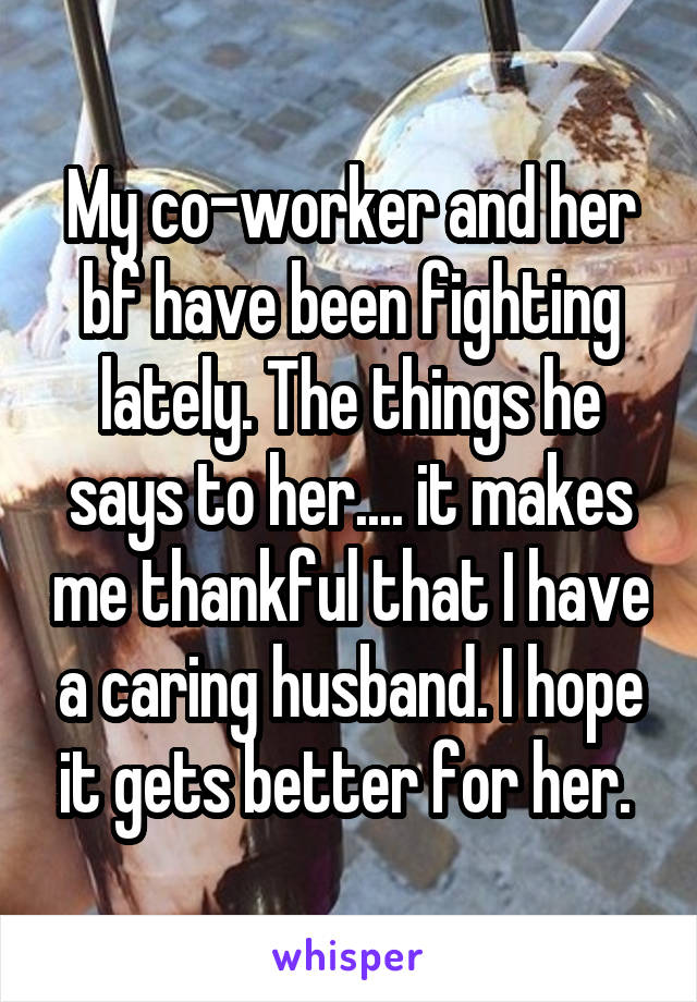My co-worker and her bf have been fighting lately. The things he says to her.... it makes me thankful that I have a caring husband. I hope it gets better for her. 
