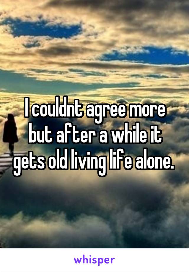 I couldnt agree more but after a while it gets old living life alone. 