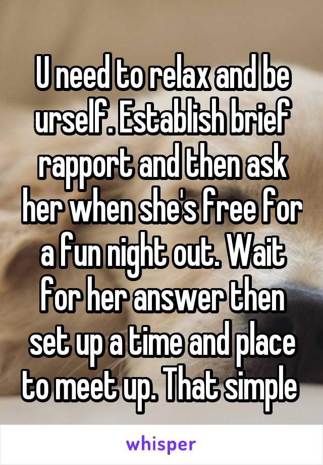 U need to relax and be urself. Establish brief rapport and then ask her when she's free for a fun night out. Wait for her answer then set up a time and place to meet up. That simple 