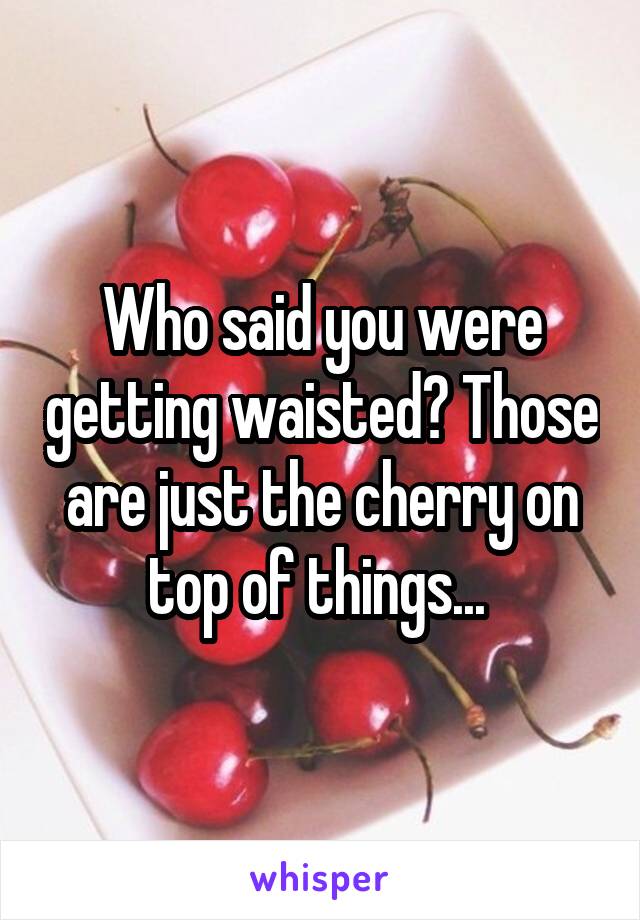 Who said you were getting waisted? Those are just the cherry on top of things... 