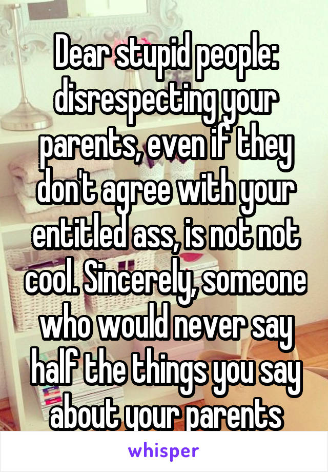 Dear stupid people: disrespecting your parents, even if they don't agree with your entitled ass, is not not cool. Sincerely, someone who would never say half the things you say about your parents