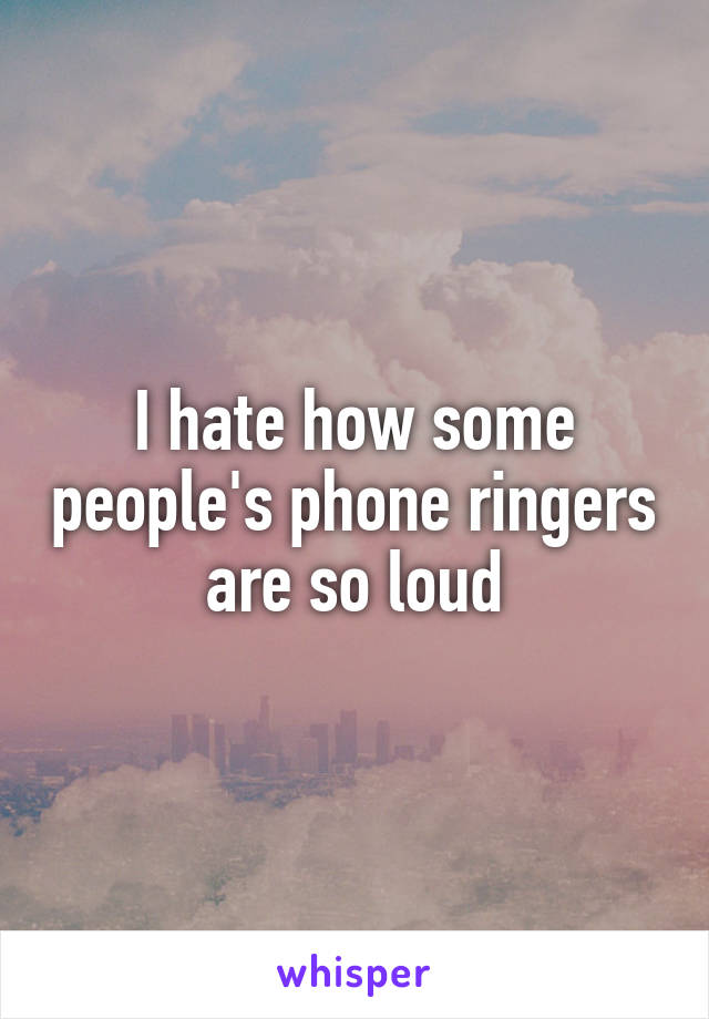 I hate how some people's phone ringers are so loud