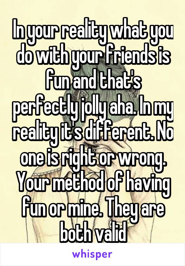 In your reality what you do with your friends is fun and that's perfectly jolly aha. In my reality it's different. No one is right or wrong. Your method of having fun or mine. They are both valid