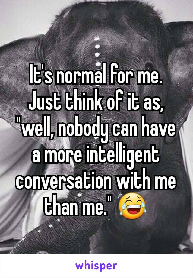 It's normal for me. Just think of it as, "well, nobody can have a more intelligent conversation with me than me." 😂