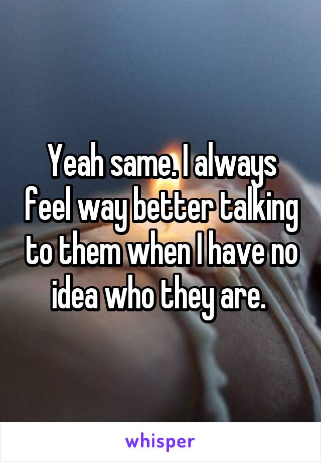 Yeah same. I always feel way better talking to them when I have no idea who they are. 