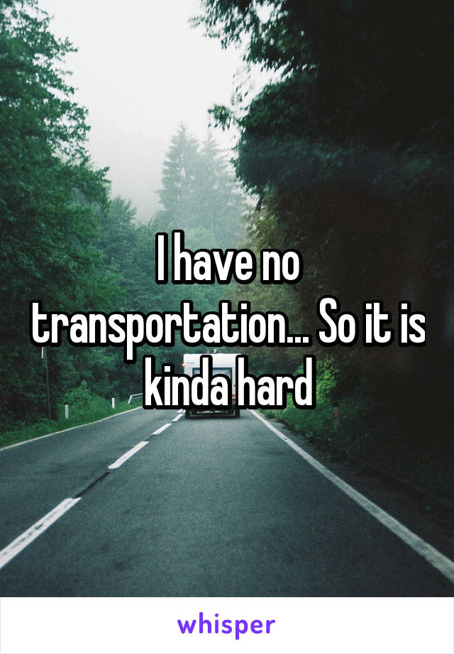 I have no transportation... So it is kinda hard