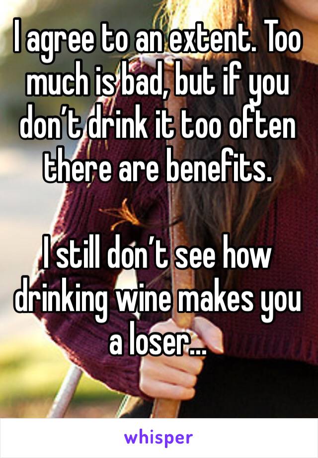 I agree to an extent. Too much is bad, but if you don’t drink it too often there are benefits. 

I still don’t see how drinking wine makes you a loser...