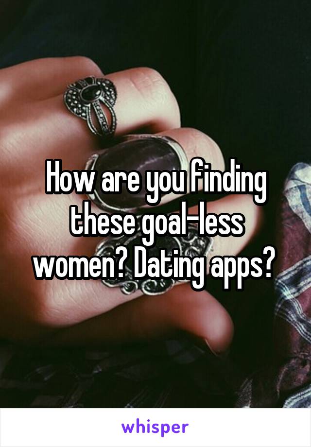 How are you finding these goal-less women? Dating apps? 