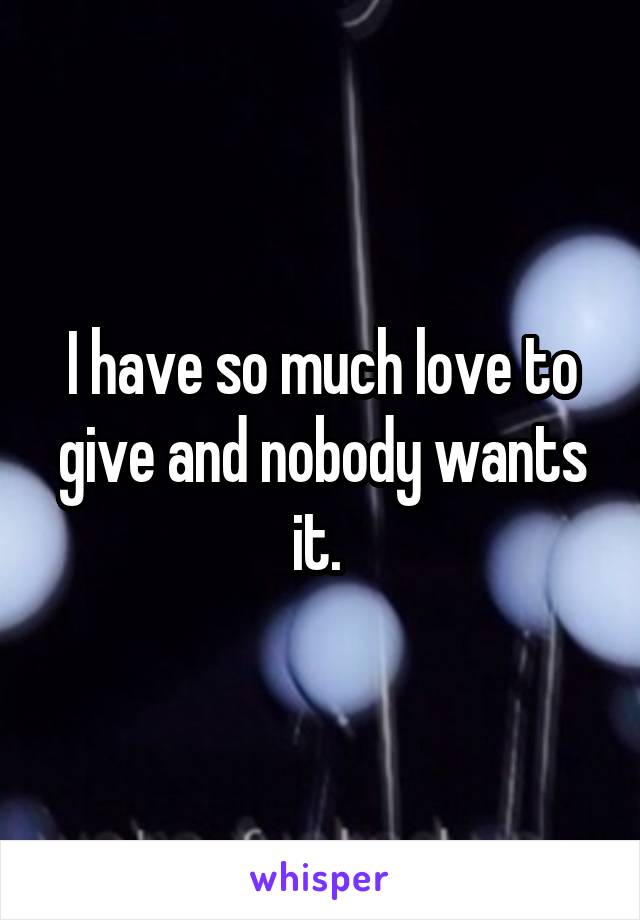 I have so much love to give and nobody wants it. 