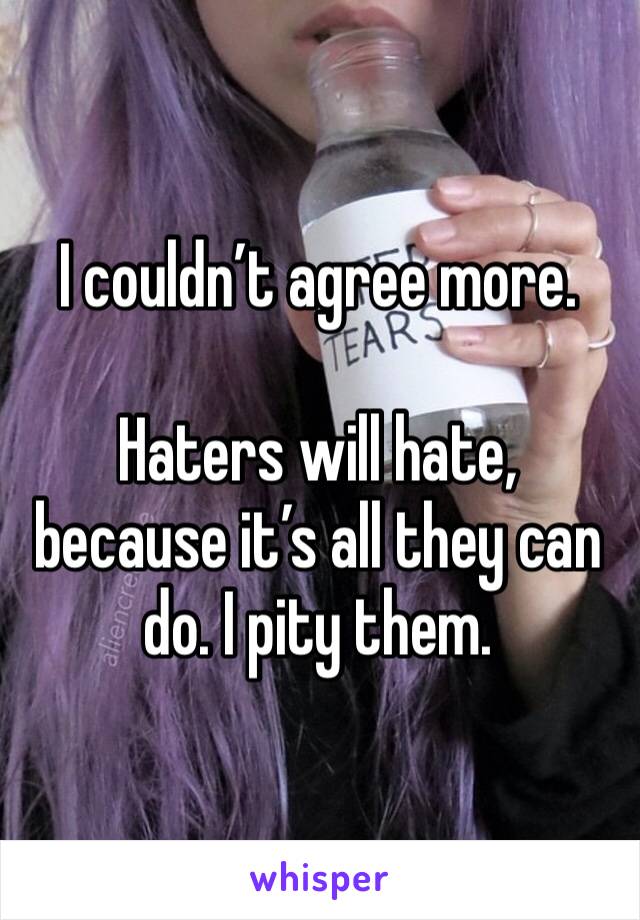 I couldn’t agree more.

Haters will hate, because it’s all they can do. I pity them.