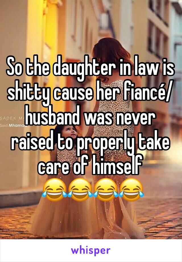 So the daughter in law is shitty cause her fiancé/husband was never raised to properly take care of himself
 😂😂😂😂
