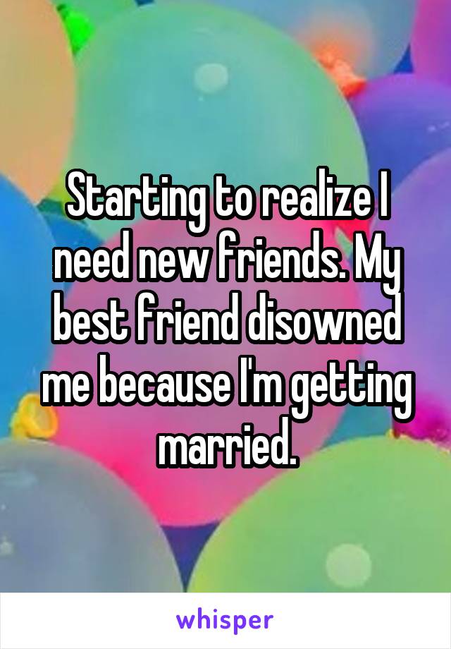 Starting to realize I need new friends. My best friend disowned me because I'm getting married.