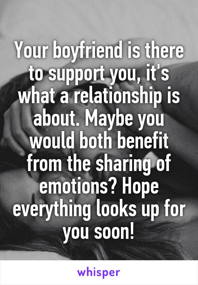 Your boyfriend is there to support you, it's what a relationship is about. Maybe you would both benefit from the sharing of emotions? Hope everything looks up for you soon!
