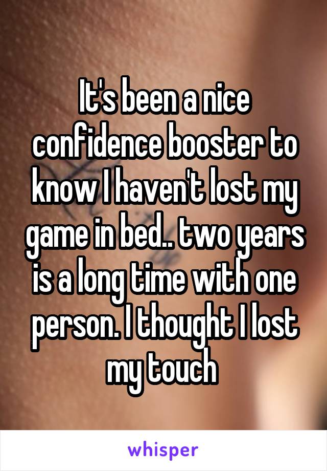 It's been a nice confidence booster to know I haven't lost my game in bed.. two years is a long time with one person. I thought I lost my touch 