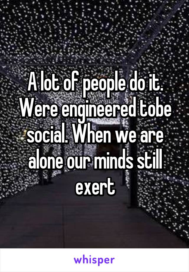A lot of people do it. Were engineered tobe social. When we are alone our minds still exert