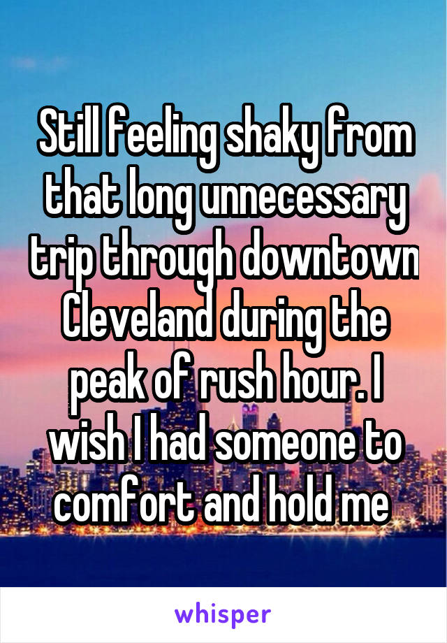 Still feeling shaky from that long unnecessary trip through downtown Cleveland during the peak of rush hour. I wish I had someone to comfort and hold me 