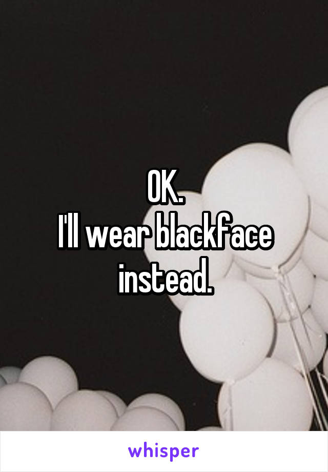 OK.
I'll wear blackface instead.