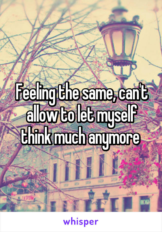 Feeling the same, can't allow to let myself think much anymore 