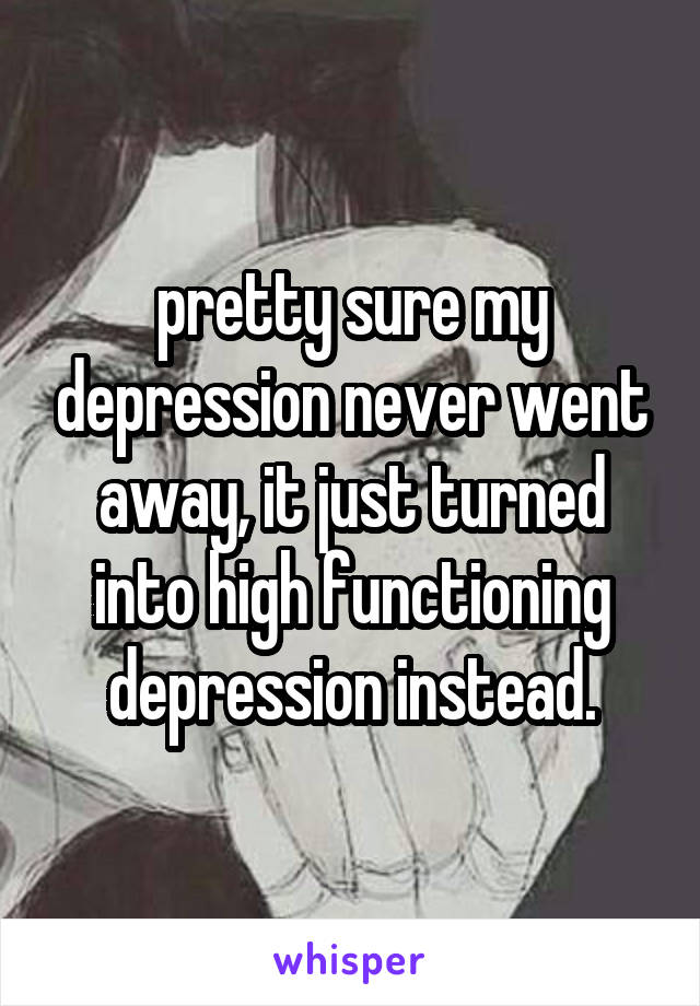 pretty sure my depression never went away, it just turned into high functioning depression instead.