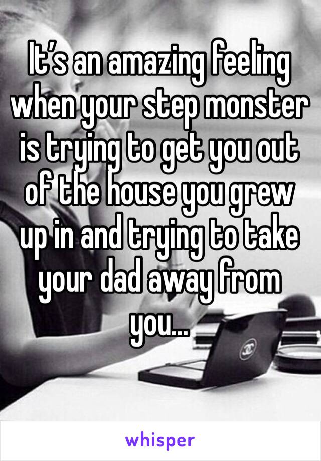 It’s an amazing feeling when your step monster is trying to get you out of the house you grew up in and trying to take your dad away from you...