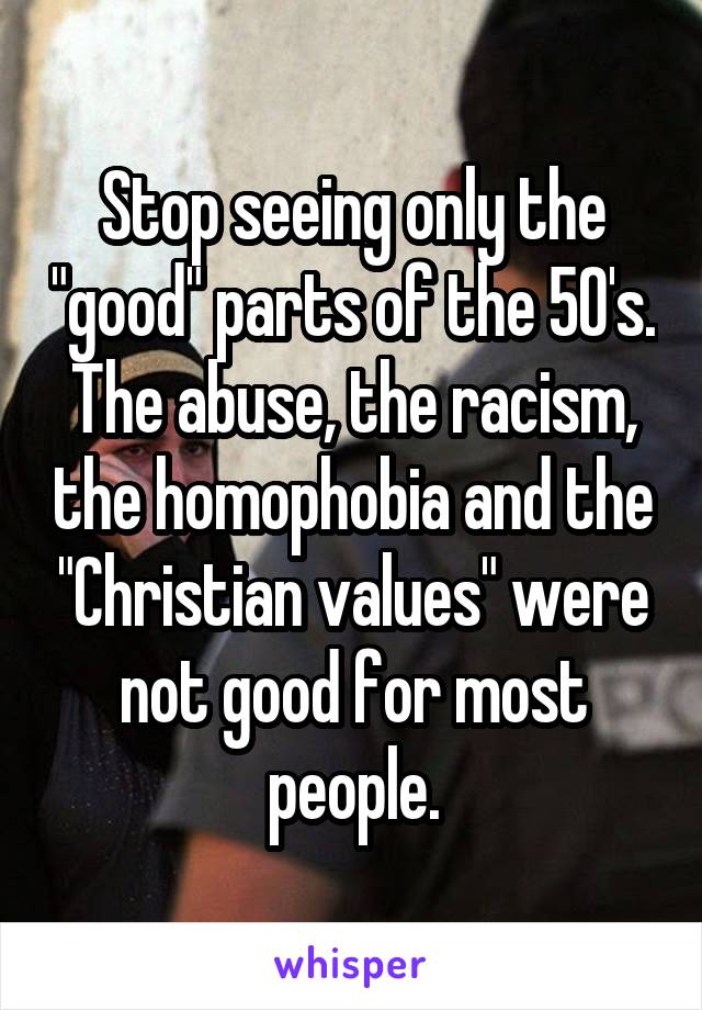 Stop seeing only the "good" parts of the 50's. The abuse, the racism, the homophobia and the "Christian values" were not good for most people.