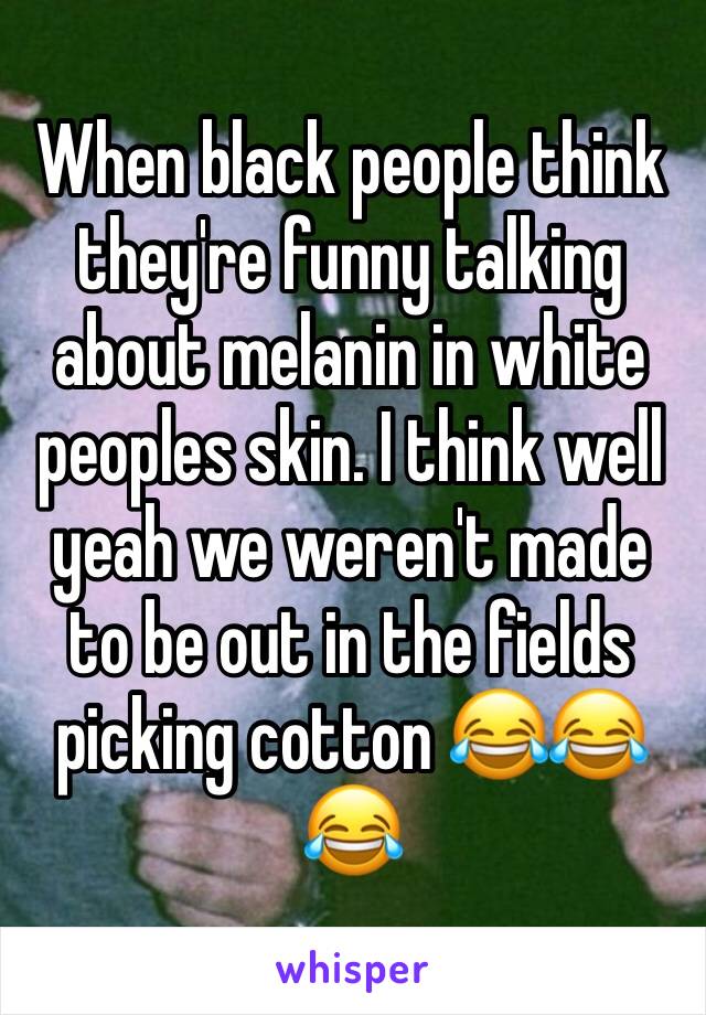 When black people think they're funny talking about melanin in white peoples skin. I think well yeah we weren't made to be out in the fields picking cotton 😂😂😂