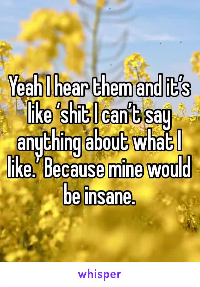 Yeah I hear them and it’s like ‘shit I can’t say anything about what I like.’ Because mine would be insane.