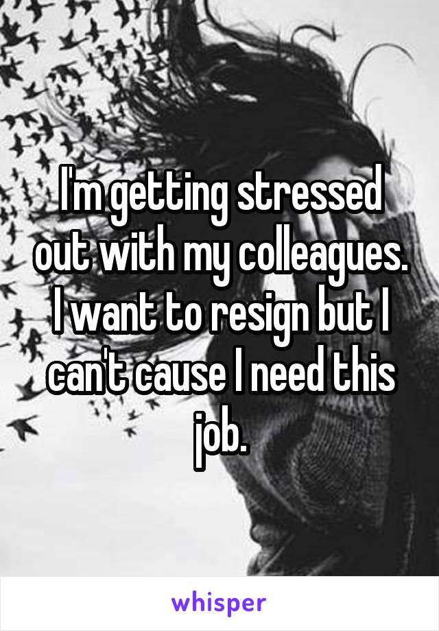 I'm getting stressed out with my colleagues. I want to resign but I can't cause I need this job.