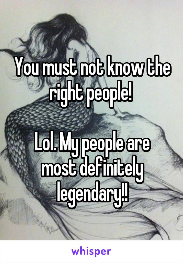 You must not know the right people! 

Lol. My people are most definitely legendary!!