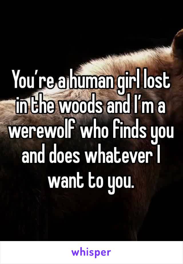 You’re a human girl lost in the woods and I’m a werewolf who finds you and does whatever I want to you. 