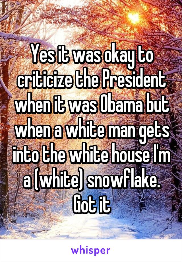 Yes it was okay to criticize the President when it was Obama but when a white man gets into the white house I'm a (white) snowflake. Got it