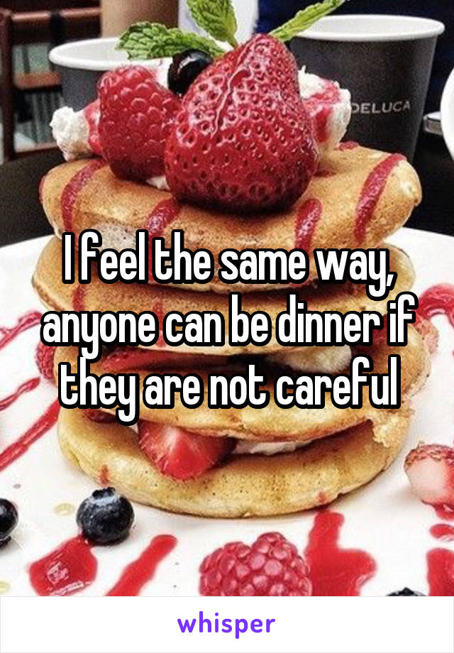 I feel the same way, anyone can be dinner if they are not careful