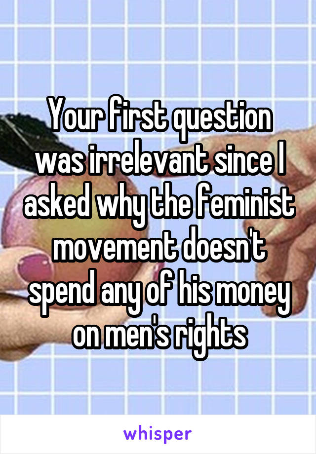 Your first question was irrelevant since I asked why the feminist movement doesn't spend any of his money on men's rights
