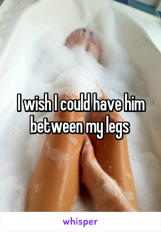 I wish I could have him between my legs 