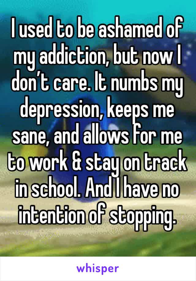 I used to be ashamed of my addiction, but now I don’t care. It numbs my depression, keeps me sane, and allows for me to work & stay on track in school. And I have no intention of stopping. 