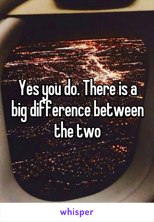 Yes you do. There is a big difference between the two