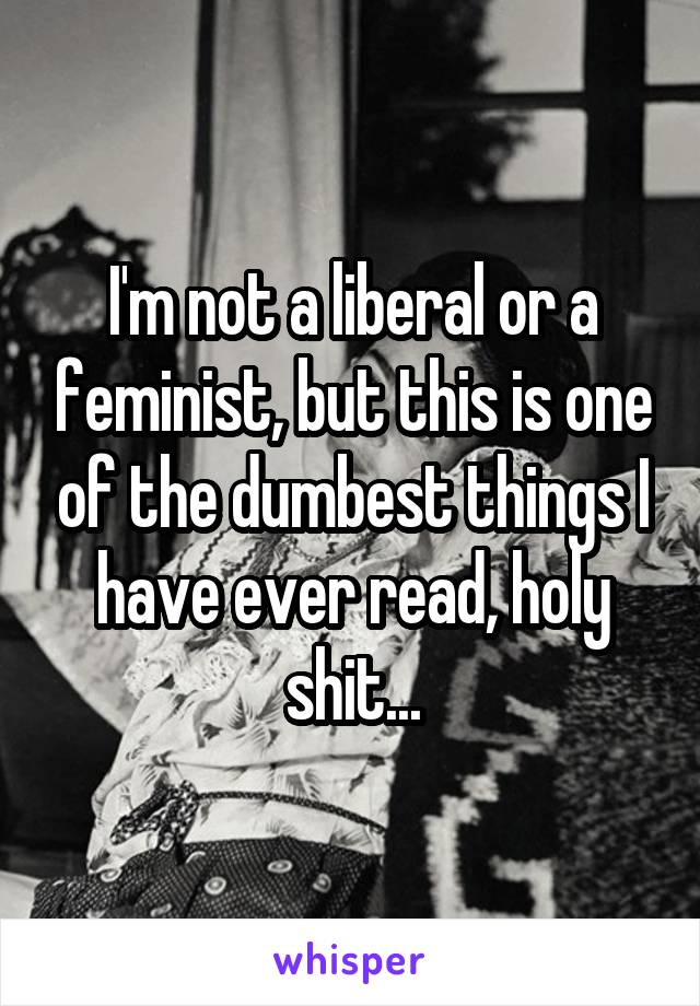 I'm not a liberal or a feminist, but this is one of the dumbest things I have ever read, holy shit...