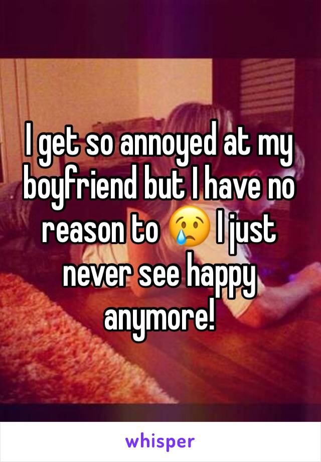 I get so annoyed at my boyfriend but I have no reason to 😢 I just never see happy anymore!