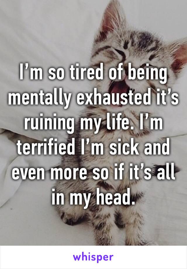 I’m so tired of being mentally exhausted it’s ruining my life. I’m terrified I’m sick and even more so if it’s all in my head. 