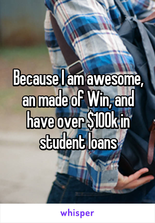 Because I am awesome, an made of Win, and have over $100k in student loans