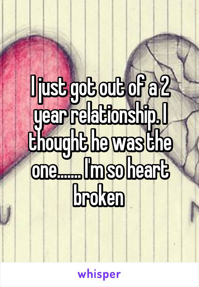 I just got out of a 2 year relationship. I thought he was the one....... I'm so heart broken 