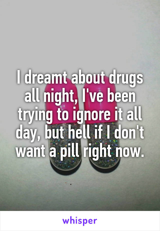 I dreamt about drugs all night, I've been trying to ignore it all day, but hell if I don't want a pill right now.