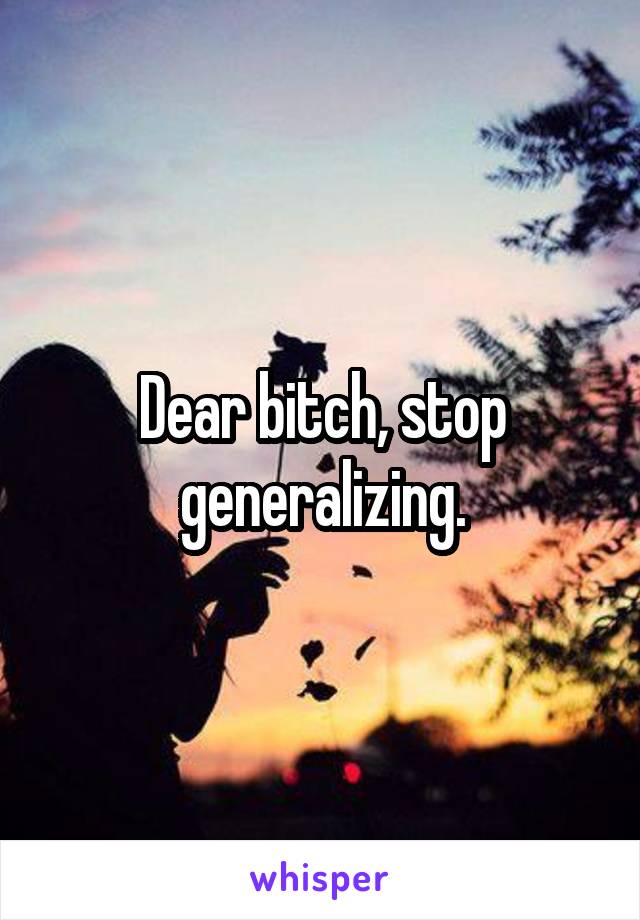 Dear bitch, stop generalizing.