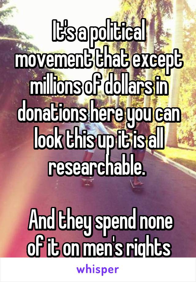 It's a political movement that except millions of dollars in donations here you can look this up it is all researchable. 

 And they spend none of it on men's rights