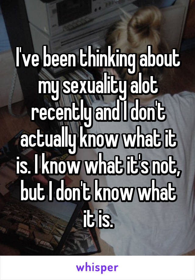 I've been thinking about my sexuality alot recently and I don't actually know what it is. I know what it's not, but I don't know what it is.