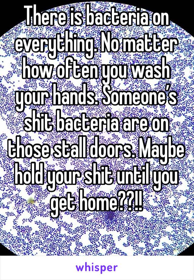 There is bacteria on everything. No matter how often you wash your hands. Someone’s shit bacteria are on those stall doors. Maybe hold your shit until you get home??!!