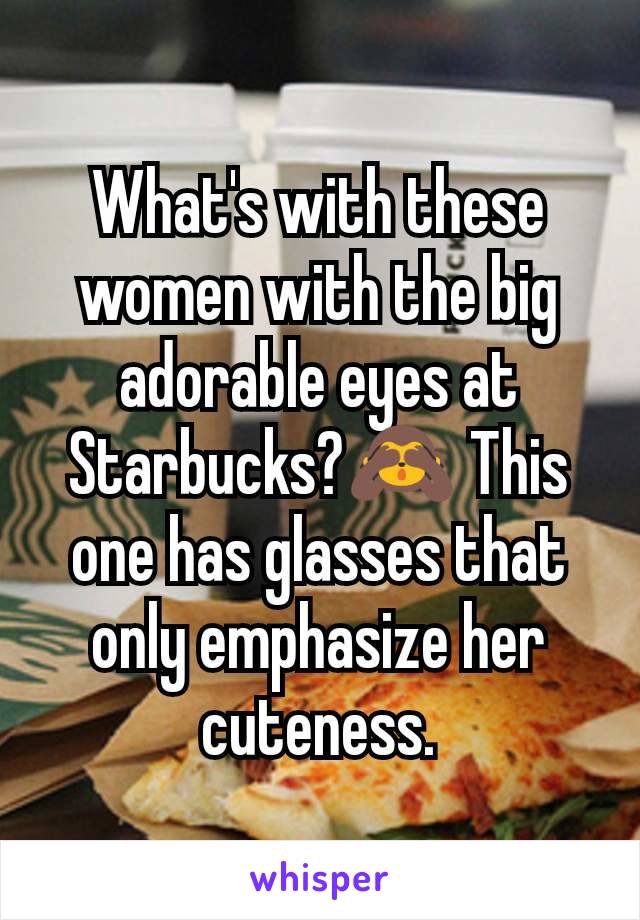 What's with these women with the big adorable eyes at Starbucks?🙈 This one has glasses that only emphasize her cuteness.