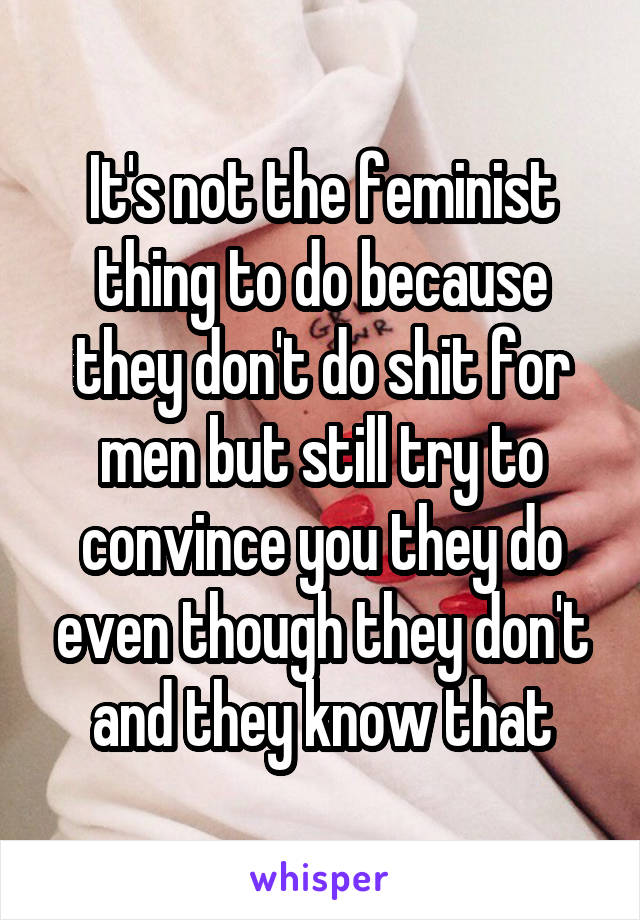 It's not the feminist thing to do because they don't do shit for men but still try to convince you they do even though they don't and they know that