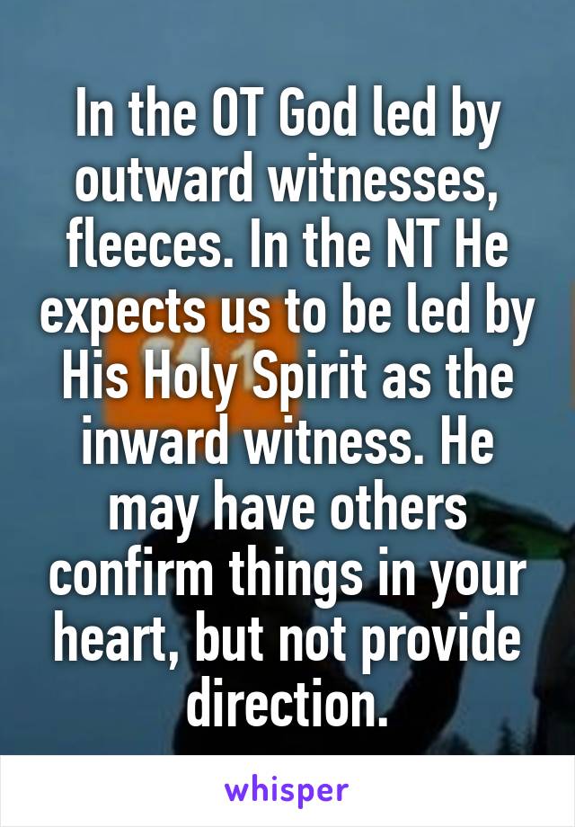 In the OT God led by outward witnesses, fleeces. In the NT He expects us to be led by His Holy Spirit as the inward witness. He may have others confirm things in your heart, but not provide direction.