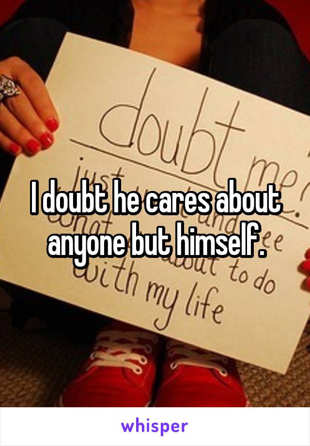 I doubt he cares about anyone but himself.